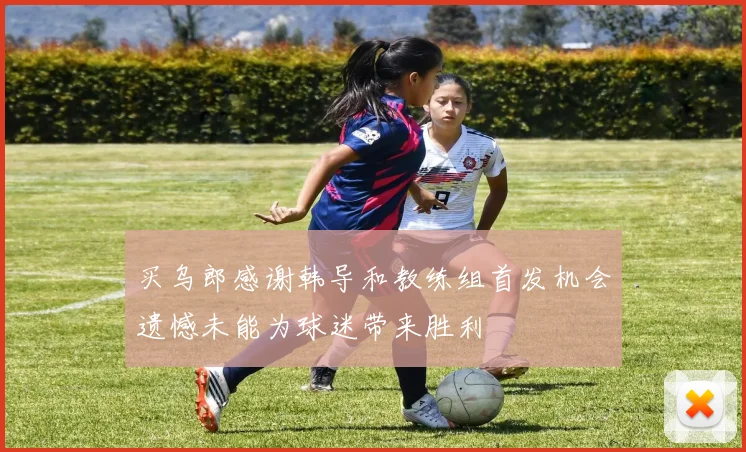 买乌郎感谢韩导和教练组首发机会遗憾未能为球迷带来胜利
