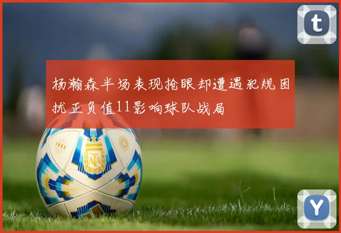 杨瀚森半场表现抢眼却遭遇犯规困扰正负值11影响球队战局
