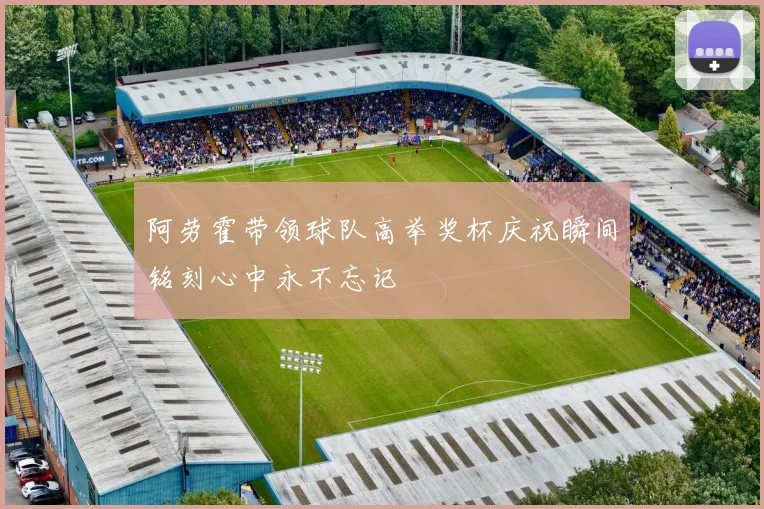 阿劳霍带领球队高举奖杯庆祝瞬间铭刻心中永不忘记