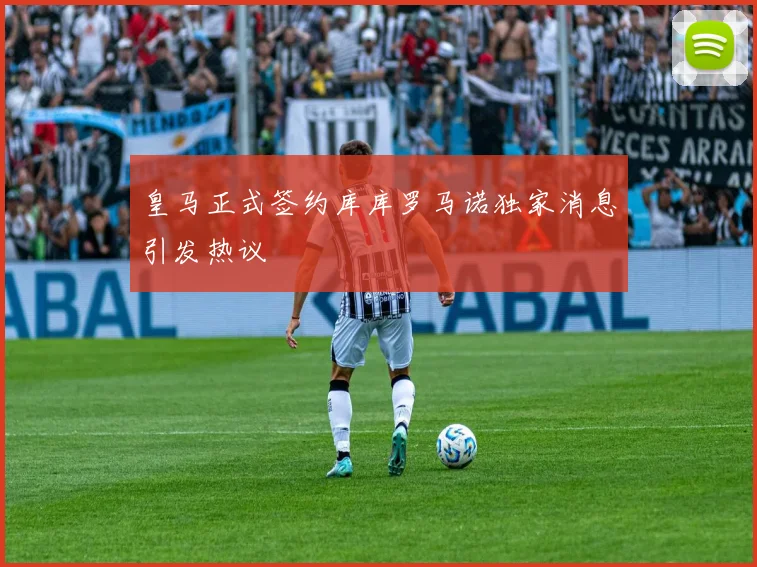 皇马正式签约库库罗马诺独家消息引发热议