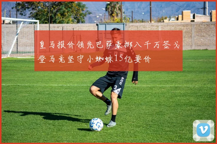 皇马报价领先巴萨豪掷八千万签戈登马竞坚守小蜘蛛15亿要价