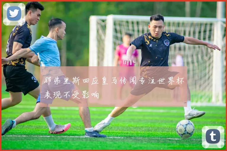 邓弗里斯回应皇马传闻专注世界杯表现不受影响