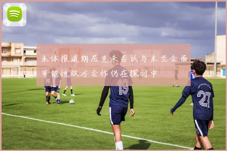 米体报道朗尼克未否认与米兰会面可能性双方合作仍在探讨中