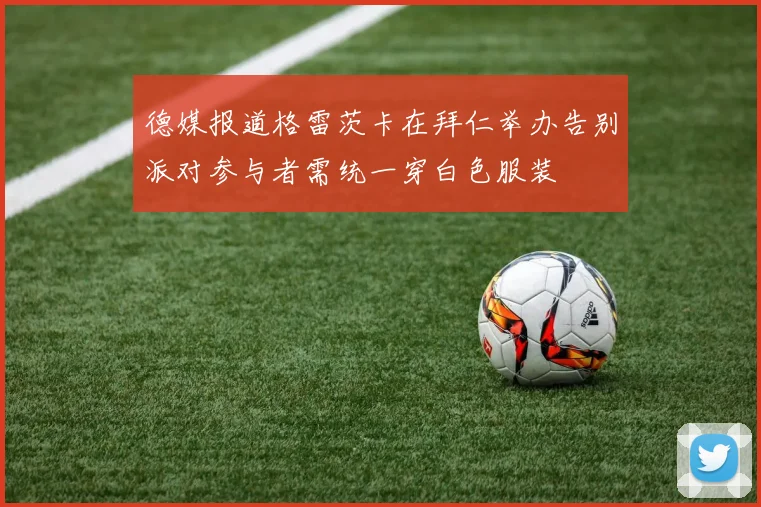 德媒报道格雷茨卡在拜仁举办告别派对参与者需统一穿白色服装