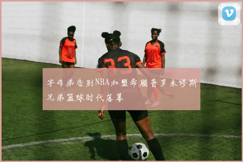 字母弟告别NBA加盟希腊普罗米修斯兄弟篮球时代落幕