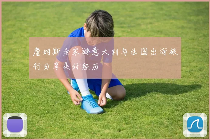 詹姆斯全家游意大利与法国出海旅行分享美好经历