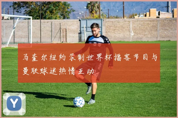 马奎尔纽约录制世界杯播客节目与曼联球迷热情互动