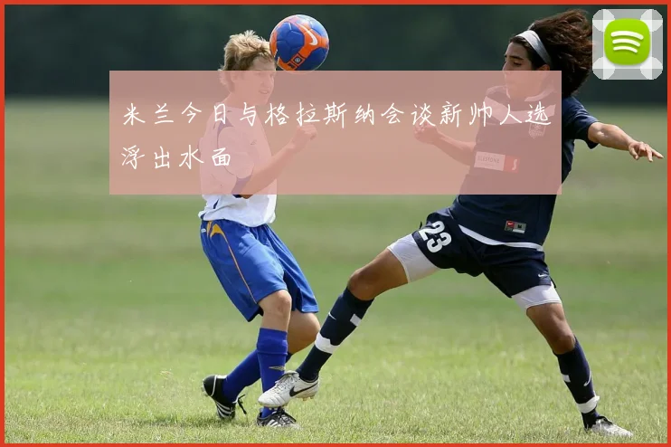 米兰今日与格拉斯纳会谈新帅人选浮出水面